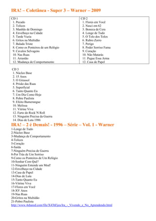 IRA! – Coletânea - Super 3 – Warner – 2009
CD 1                                            CD 2
 1. Pecado                                       1. Flores em Você
 2. Tolices                                      2. Nasci em 62
 3. Manhãs de Domingo                            3. Boneca de Cera
 4. Envelheço na Cidade                          4. Longe de Tudo
 5. Tarde Vazia                                  5. O Tolo dos Tolos
 6. Gritos na Multidão                           6. Rubro Zorro
 7. Balada Triste                                7. Perigo
 8. Como os Ponteiros de um Relógio              8. Poder Sorriso Fama
 9. Cavalos Selvagens                            9. Coração
 10. Nas Ruas                                    10. Não Matarás
 11. Arrastão                                    11. Pegue Essa Arma
 12. Mudança de Comportamento                    12. Casa de Papel

CD 3
1. Núcleo Base
2. 15 Anos
3. O Girassol
4. Prisão das Ruas
5. Superficial
6. Tanto Quanto Eu
7. Um Dia Como Hoje
8. Pobre Paulista
9. Efeito Bumerangue
10. Melissa
11. Vitrine Viva
12. Farto do Rock´N Roll
13. Ninguém Precisa da Guerra
14. Dias de Luta 1986
IRA! – 2 é Demais! - 1996 – Série – Vol. 1 - Warner
1-Longe de Tudo
2-Núcleo Base
3-Mudança de Comportamento
4-Tolices
5-Coração
6-Saída
7-Ninguém Precisa de Guerra
8-Por Trás de Um Sorriso
9-Como os Ponteiros de Um Relógio
10-Sonhar Com Quê?
11-Ninguém Entende um Mod!
12-Envelheço na Cidade
13-Casa de Papel
14-Dias de Luta
15-Tanto Quanto Eu
16-Vitrine Viva
17-Flores em Você
18-XV Anos
19-Nas Ruas
20-Gritos na Multidão
21-Pobre Paulista
http://www.4shared.com/file/X43hFjeu/Ira_-_Vivendo_e_No_Aprendendo.html
 