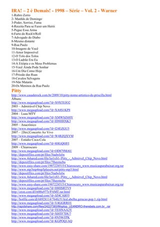 IRA! – 2 é Demais! - 1998 – Série – Vol. 2 - Warner
1-Rubro Zorro
2- Manhãs de Domingo
3-Poder, Sorriso, Fama
4-Receita Para se Fazer um Herói
5-Pegue Essa Arma
6-Farto do Rock'n'Roll
7-Advogado do Diabo
8-Mesmo distante
9-Rua Paulo
10-Imagens de Você
11-Amor Impossível
12-O Tolo dos Tolos
13-O Ladrão Era Eu
14-A Etiópia e os Meus Problemas
15-Você Ainda Pode Sonhar
16-Um Dia Como Hoje
17-Prissão das Ruas
18-Cavalos Selvagens
19-Não Matarás
20-Os Meninos da Rua Paulo
Pitty
http://www.casaderock.com.br/2009/10/pitty-nome-artistico-de-priscilla.html
Álbuns:
http://www.megaupload.com/?d=X9XTEJO2
2003 – Admirável Chip Novo
http://www.megaupload.com/?d=XA8S1KP8
2004 – Luau MTV
http://www.megaupload.com/?d=XMWSZ6HY
http://www.megaupload.com/?d=ID9HHXK3
2005 – Anacrônico
http://www.megaupload.com/?d=I24EZGU5
2007 – {Des}Concerto Ao Vivo
http://www.megaupload.com/?d=W4RZQXYM
2007 – Estúdio Coca-Cola
http://www.megaupload.com/?d=8HGQ0JFI
2009 – Chiaroscuro
http://www.megaupload.com/?d=OD879MAU
http://depositfiles.com/pt/files/5tadwlolw
http://www.4shared.com/file/lut1sS1-/Pitty_-_Admirvel_Chip_Novo.html
http://depositfiles.com/pt/files/7lhaymcbu
http://www.easy-share.com/1907228515/Chiaroscuro_www.musicasparabaixar.org.rar
http://www.mp3mp4mp5players.net/pitty-mp3.html
http://depositfiles.com/pt/files/5tadwlolw
http://www.4shared.com/file/lut1sS1-/Pitty_-_Admirvel_Chip_Novo.html
http://depositfiles.com/pt/files/7lhaymcbu
http://www.easy-share.com/1907228515/Chiaroscuro_www.musicasparabaixar.org.rar
http://www.megaupload.com/?d=H8HSRTV9
http://oron.com/dl1tt00u977r/PAMT.rar.html
http://www.megaupload.com/?d=JZ4CAB55
http://hotfile.com/dl/68928114/764fc51/kid.abelha.geracao.pop.1.zip.html
http://www.megaupload.com/?d=V4GGRRO1
http://rapidshare.com/files/24227383/Moptop_LEANDRO-therebels.com.br_.rar
http://www.megaupload.com/?d=TEHNAA2Y
http://www.megaupload.com/?d=XHTF7DU7
http://www.megaupload.com/?d=8N596TPK
http://www.megaupload.com/?d=KGPOQ1AQ
 