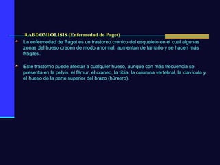 RABDOMIOLISIS (Enfermedad de Paget) La enfermedad de Paget es un trastorno crónico del esqueleto en el cual algunas zonas del hueso crecen de modo anormal, aumentan de tamaño y se hacen más frágiles. Este trastorno puede afectar a cualquier hueso, aunque con más frecuencia se presenta en la pelvis, el fémur, el cráneo, la tibia, la columna vertebral, la clavícula y el hueso de la parte superior del brazo (húmero). 