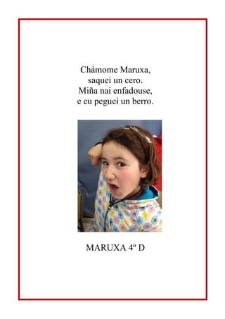 Chámome Maruxa,
saquei un cero.
Miña nai enfadouse,
e eu peguei un berro.
MARUXA 4º D
 