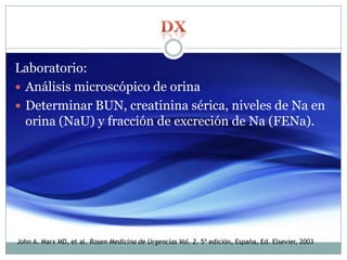 Laboratorio:
 Análisis microscópico de orina
 Determinar BUN, creatinina sérica, niveles de Na en
orina (NaU) y fracción de excreción de Na (FENa).
John A. Marx MD, et al. Rosen Medicina de Urgencias Vol. 2. 5ª edición, España, Ed. Elsevier, 2003
 