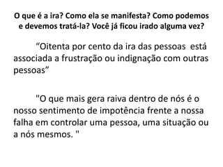 O que é a ira? Como ela se manifesta? Como podemos
e devemos tratá-la? Você já ficou irado alguma vez?
“Oitenta por cento da ira das pessoas está
associada a frustração ou indignação com outras
pessoas”
"O que mais gera raiva dentro de nós é o
nosso sentimento de impotência frente a nossa
falha em controlar uma pessoa, uma situação ou
a nós mesmos. "
 