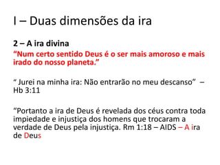 I – Duas dimensões da ira
2 – A ira divina
“Num certo sentido Deus é o ser mais amoroso e mais
irado do nosso planeta.”
“ Jurei na minha ira: Não entrarão no meu descanso” –
Hb 3:11
“Portanto a ira de Deus é revelada dos céus contra toda
impiedade e injustiça dos homens que trocaram a
verdade de Deus pela injustiça. Rm 1:18 – AIDS – A ira
de Deus
 