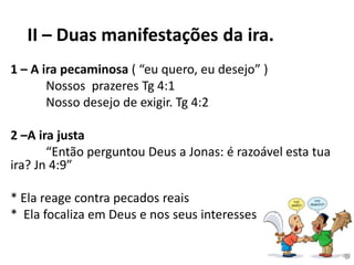 II – Duas manifestações da ira.
1 – A ira pecaminosa ( “eu quero, eu desejo” )
Nossos prazeres Tg 4:1
Nosso desejo de exigir. Tg 4:2
2 –A ira justa
“Então perguntou Deus a Jonas: é razoável esta tua
ira? Jn 4:9”
* Ela reage contra pecados reais
* Ela focaliza em Deus e nos seus interesses
 