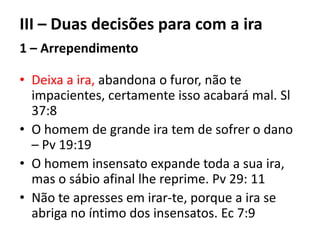 III – Duas decisões para com a ira
1 – Arrependimento
• Deixa a ira, abandona o furor, não te
impacientes, certamente isso acabará mal. Sl
37:8
• O homem de grande ira tem de sofrer o dano
– Pv 19:19
• O homem insensato expande toda a sua ira,
mas o sábio afinal lhe reprime. Pv 29: 11
• Não te apresses em irar-te, porque a ira se
abriga no íntimo dos insensatos. Ec 7:9
 