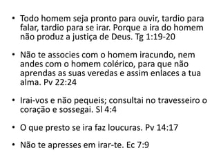 • Todo homem seja pronto para ouvir, tardio para
falar, tardio para se irar. Porque a ira do homem
não produz a justiça de Deus. Tg 1:19-20
• Não te associes com o homem iracundo, nem
andes com o homem colérico, para que não
aprendas as suas veredas e assim enlaces a tua
alma. Pv 22:24
• Irai-vos e não pequeis; consultai no travesseiro o
coração e sossegai. Sl 4:4
• O que presto se ira faz loucuras. Pv 14:17
• Não te apresses em irar-te. Ec 7:9
 