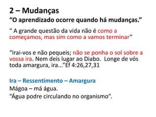 2 – Mudanças
“O aprendizado ocorre quando há mudanças.”
“ A grande questão da vida não é como a
começamos, mas sim como a vamos terminar”
“Irai-vos e não pequeis; não se ponha o sol sobre a
vossa ira. Nem deis lugar ao Diabo. Longe de vós
toda amargura, ira...”Ef 4:26,27,31
Ira – Ressentimento – Amargura
Mágoa – má água.
“Água podre circulando no organismo”.
 