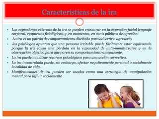 Características de la ira
 Las expresiones externas de la ira se pueden encontrar en la expresión facial lenguaje
corporal, respuestas fisiológicas, y ,en momentos, en actos públicos de agresión.
 La ira es un patrón de comportamiento diseñado para advertir a agresores
 los psicólogos apuntan que una persona irritable puede fácilmente estar equivocada
porque la ira causa una pérdida en la capacidad de auto-monitorearse y en la
observación objetiva para que paren su comportamiento amenazante.
 La ira puede movilizar recursos psicológicos para una acción correctiva.
 La ira incontrolada puede, sin embargo, afectar negativamente personal o socialmente
la calidad de vida.
 Manifestaciones de ira pueden ser usadas como una estrategia de manipulación
mental para influir socialmente
 