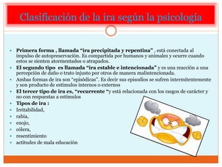 Clasificación de la ira según la psicología
 Primera forma , llamada “ira precipitada y repentina” , está conectada al
impulso de autopreservación. Es compartida por humanos y animales y ocurre cuando
estos se sienten atormentados o atrapados.
 El segundo tipo es llamada “ira estable e intencionada” y es una reacción a una
percepción de daño o trato injusto por otros de manera malintencionada.
 Ambas formas de ira son “episódicas”. Es decir sus episodios se sufren intermitentemente
y son producto de estímulos internos o externos
 El tercer tipo de ira es, “recurrente “y está relacionada con los rasgos de carácter y
no con respuestas a estímulos
 Tipos de ira :
 Irritabilidad,
 rabia,
 enojo,
 cólera,
 resentimiento
 actitudes de mala educación
 