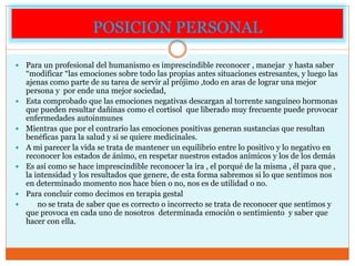 POSICION PERSONAL
 Para un profesional del humanismo es imprescindible reconocer , manejar y hasta saber
“modificar “las emociones sobre todo las propias antes situaciones estresantes, y luego las
ajenas como parte de su tarea de servir al prójimo ,todo en aras de lograr una mejor
persona y por ende una mejor sociedad,
 Esta comprobado que las emociones negativas descargan al torrente sanguíneo hormonas
que pueden resultar dañinas como el cortisol que liberado muy frecuente puede provocar
enfermedades autoinmunes
 Mientras que por el contrario las emociones positivas generan sustancias que resultan
benéficas para la salud y si se quiere medicinales.
 A mi parecer la vida se trata de mantener un equilibrio entre lo positivo y lo negativo en
reconocer los estados de ánimo, en respetar nuestros estados anímicos y los de los demás
 Es así como se hace imprescindible reconocer la ira , el porqué de la misma , él para que ,
la intensidad y los resultados que genere, de esta forma sabremos si lo que sentimos nos
en determinado momento nos hace bien o no, nos es de utilidad o no.
 Para concluir como decimos en terapia gestal
 no se trata de saber que es correcto o incorrecto se trata de reconocer que sentimos y
que provoca en cada uno de nosotros determinada emoción o sentimiento y saber que
hacer con ella.
 