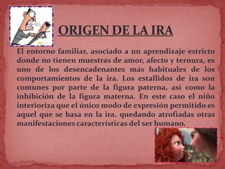 El entorno familiar, asociado a un aprendizaje estricto
donde no tienen muestras de amor, afecto y ternura, es
uno de los desencadenantes más habituales de los
comportamientos de la ira. Los estallidos de ira son
comunes por parte de la figura paterna, así como la
inhibición de la figura materna. En este caso el niño
interioriza que el único modo de expresión permitido es
aquel que se basa en la ira, quedando atrofiadas otras
manifestaciones características del ser humano.
 