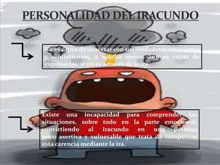 No es capaz de conectar con sus verdaderas emociones
y sentimientos, y mucho menos aún es capaz de
expresarlas, si no es a través de la ira.
Existe una incapacidad para comprender las
situaciones, sobre todo en la parte emocional,
convirtiendo al iracundo en una persona
poco asertiva y vulnerable que trata de compensar
esta carencia mediante la ira.
 