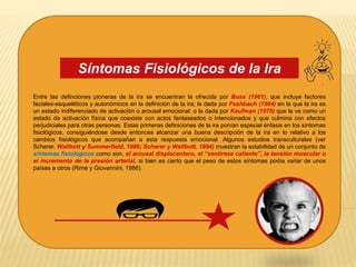 Entre las definciones pioneras de la ira se encuentran la ofrecida por Buss (1961), que incluye factores
faciales-esqueléticos y autonómicos en la definición de la ira; la dada por Feshbach (1964) en la que la ira es
un estado indiferenciado de activación o arousal emocional; o la dada por Kaufman (1970) que la ve como un
estado de activación física que coexiste con actos fantaseados o intencionados y que culmina con efectos
perjudiciales para otras personas. Estas primeras definiciones de la ira ponían especial énfasis en los síntomas
fisiológicos, consiguiéndose desde entonces alcanzar una buena descripción de la ira en lo relativo a los
cambios fisiológicos que acompañan a esta respuesta emocional. Algunos estudios transculturales (ver
Scherer, Wallbott y Summerfield, 1986; Scherer y Wallbott, 1994) muestran la estabilidad de un conjunto de
síntomas fisiológicos como son, el arousal displacentero, el “sentirese caliente”, la tensión muscular o
el incremento de la presión arterial, si bien es cierto que el peso de estos síntomas podía variar de unos
países a otros (Rimé y Giovannini, 1986).
Síntomas Fisiológicos de la Ira
 