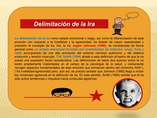 La delimitación de la ira como estado emocional o rasgo, así como la diferenciación de esta
emoción con respecto a la hostilidad y la agresividad, ha dotado de mayor operatividad y
precisión al concepto de ira. Así, la ira, según Johnson (1990), es considerada de forma
general como un estado emocional formado por sentimientos de irritación, enojo, furia y
rabia acompañado de una alta activación del sistema nervioso autónomo y del sistema
endocrino y tensión muscular. T.W. Smith (1994) añade a esta definición el hecho de que la ira
posea una expresión facial característica. Las definiciones de estos dos autores sobre la ira
están ampliamente implantadas en el campo de la psicología de la salud, y ciertamente
recogen aspectos fundamentales de esta emoción que enmarcan dentro del síndrome AHA”),
(“Ira hostilidad-agresividad pero, aún así, es preciso señalar que Johnson (1990) llega a incluir
las conductas agresivas en la definición de ira. En esta sentido, Smith (1994) señala que la ira
sólo activa tendencias o impulsos hacia conductas agresivas
Delimitación de la Ira
 