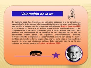 Valoración de la Ira
En cualquier caso, las dimensiones de valoración asociadas a la ira consisten en
evaluar el daño de los sucesos y la responsabilidad de otros personas en el mismo. En
este sentido, si atendemos a las propuestas realizadas por Smith y Lazarus (1993)
sobre la valoración, la característica displacentera de la ira vendría delimitada por los
componentes de la valoración, que definen, junto al núcleo temático relacionado, esta
emoción. Los componentes de la valoración en una respuesta de ira ante un
determinado evento serían los siguientes: motivacionalmente relevante,
motivacionalmente incongruente y responsabilidad externa (en otros). El núcleo
temático relacionado en la ira, según estos autores, es la culpa, o responsabilidad
externa, de otros para situaciones dañinas. Esta valoración para la ira ha sido
replicada por estudios posteriores (León y Hernández, 1998).
 