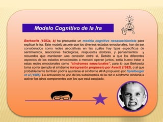 Modelo Cognitivo de la Ira
Berkowitz (1993a, b) ha propuesto un modelo cognitivo neoasocicionista para
explicar la ira. Este modelo asume que los diversos estados emocionales, han de ser
considerados como redes asociativas en las cuáles hay tipos específicos de
sentimientos, reacciones fisiológicas, respuestas motoras, y pensamientos y
recuerdos que mantienen una conexión entre sí. Debido a que los diferentes
aspectos de los estados emocionales a menudo operan juntos, sería bueno tratar a
estas redes emocionales como “síndromes emocionales”, para lo que Berkowitz
toma como ejemplo el síndrome ira/agresión propuesto por Averill (1982), o al que
probablemente también podría ajustarse el síndrome AHA propuesto por Spielberger
et al (1985). La activación de uno de los subsistemas de la red o síndrome tendería a
activar los otros componentes con los que está asociado.
 