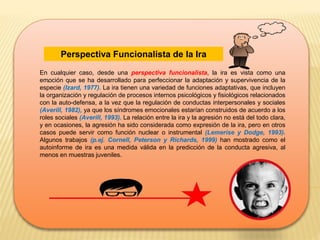 Perspectiva Funcionalista de la Ira
.
En cualquier caso, desde una perspectiva funcionalista, la ira es vista como una
emoción que se ha desarrollado para perfeccionar la adaptación y supervivencia de la
especie (Izard, 1977). La ira tienen una variedad de funciones adaptativas, que incluyen
la organización y regulación de procesos internos psicológicos y fisiológicos relacionados
con la auto-defensa, a la vez que la regulación de conductas interpersonales y sociales
(Averill, 1982), ya que los síndromes emocionales estarían construidos de acuerdo a los
roles sociales (Averill, 1993). La relación entre la ira y la agresión no está del todo clara,
y en ocasiones, la agresión ha sido considerada como expresión de la ira, pero en otros
casos puede servir como función nuclear o instrumental (Lemerise y Dodge, 1993).
Algunos trabajos (p.ej. Cornell, Peterson y Richards, 1999) han mostrado como el
autoinforme de ira es una medida válida en la predicción de la conducta agresiva, al
menos en muestras juveniles.
 