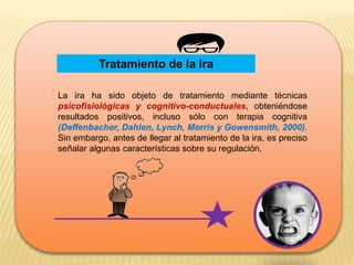 Tratamiento de la Ira
.
La ira ha sido objeto de tratamiento mediante técnicas
psicofisiológicas y cognitivo-conductuales, obteniéndose
resultados positivos, incluso sólo con terapia cognitiva
(Deffenbacher, Dahlen, Lynch, Morris y Gowensmith, 2000).
Sin embargo, antes de llegar al tratamiento de la ira, es preciso
señalar algunas características sobre su regulación.
 