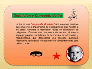 Definición y Concepto de Ira
La ira es una “respuesta al estrés" una emoción primitiva
que envuelve el mecanismo de supervivencia que habilita a
los seres humanos a reaccionar rápido en situaciones de
peligrosas. Durante una respuesta de estrés, el cuerpo
segrega grandes cantidades de hormonas de adrenalina y
noradrenalina, que desencarta una cascada químicas,
reacciones fisiológicas y reacciones de comportamiento para
pelear o volar.
 