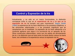 Control y Expresión de la Ira
.
Actualmente, y no sólo en un marco funcionalista, la distinción
conceptual entre lo que es la experiencia de ira y lo que es la
expresión de ira ha tomado una gran importancia. Según Smith
(1994) la experiencia de ira hace referencia a los procesos subjetivos, a
las emociones relacionadas y a los procesos cognitivos que se
caracterizan por la hostilidad. La expresión de ira hace referencia a la
conducta agresiva que sigue a la ocurrencia de un episodio de ira.
Otros constructos relacionados, como son los estilos de afrontamiento
de ira, o la distinción que se hace entre ira hacia dentro versus ira hacia
fuera, son similares a la experiencia versus la expresión de ira.
 