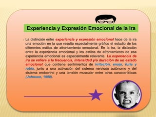 Experiencia y Expresión Emocional de la Ira
. La distinción entre experiencia y expresión emocional hace de la ira
una emoción en la que resulta especialmente gráfico el estudio de los
diferentes estilos de afrontamiento emocional. En la ira, la distinción
entre la experiencia emocional y los estilos de afrontamiento de esa
experiencia emocional es especialmente relevante. La experiencia de
ira se refiere a la frecuencia, intensidad y/o duración de un estado
emocional que contiene sentimientos de irritación, enojo, furia y
rabia, junto a una activación del sistema nervioso autónomo y del
sistema endocrino y una tensión muscular entre otras características
(Johnson, 1990).
 
