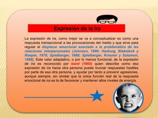Expresión de la Ira
.La expresión de ira, como mejor se va a conceptualizar es como una
respuesta transaccional a las provocaciones del medio y que sirve para
regular el displacer emocional asociado a la problemática de las
relaciones interpersonales (Johnson, 1990; Harburg, Blakelock y
Roeper, 1979; Spielberger, 1988; Spielberger, Krasner y Solomon,
1988). Este valor adaptativo, o por lo menos funcional, de la expresión
de ira es reconocido por Izard (1993) quien describe como esa
expresión de ira hacia otra persona puede truncar respuestas hostiles
por parte de esa otra persona, y ayudar por tanto a prevenir agresiones,
aunque siempre, sin olvidar que la única función real de la respuesta
emocional de ira es la de favorecer y mantener altos niveles de energía.
 