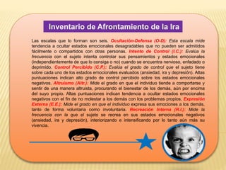 Inventario de Afrontamiento de la Ira
Las escalas que lo forman son seis. Ocultación-Defensa (O-D): Esta escala mide
tendencia a ocultar estados emocionales desagradables que no pueden ser admitidos
fácilmente o compartidos con otras personas. Intento de Control (I.C.): Evalúa la
frecuencia con el sujeto intenta controlar sus pensamientos y estados emocionales
(independientemente de que lo consiga o no) cuando se encuentra nervioso, enfadado o
deprimido. Control Percibido (C.P.): Evalúa el grado de control que el sujeto tiene
sobre cada uno de los estados emocionales evaluados (ansiedad, ira y depresión). Altas
puntuaciones indican alto grado de control percibido sobre los estados emocionales
negativos. Altruismo (Altr.): Mide el grado en que el individuo tiende a comportarse y
sentir de una manera altruista, procurando el bienestar de los demás, aún por encima
del suyo propio. Altas puntuaciones indican tendencia a ocultar estados emocionales
negativos con el fin de no molestar a los demás con los problemas propios. Expresión
Externa (E.E.): Mide el grado en que el individuo expresa sus emociones a los demás,
tanto de forma voluntaria como involuntaria. Recreación Interna (R.I.): Mide la
frecuencia con la que el sujeto se recrea en sus estados emocionales negativos
(ansiedad, ira y depresión), interiorizando e intensificando por lo tanto aún más su
vivencia.
 