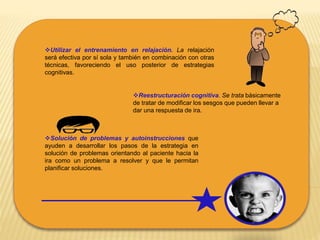 Utilizar el entrenamiento en relajación. La relajación
será efectiva por sí sola y también en combinación con otras
técnicas, favoreciendo el uso posterior de estrategias
cognitivas.
Reestructuración cognitiva. Se trata básicamente
de tratar de modificar los sesgos que pueden llevar a
dar una respuesta de ira.
Solución de problemas y autoinstrucciones que
ayuden a desarrollar los pasos de la estrategia en
solución de problemas orientando al paciente hacia la
ira como un problema a resolver y que le permitan
planificar soluciones.
 