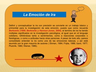 Definir y conceptualizar la ira con precisión se convierte en un trabajo básico y
primordial para la investigación de esta emoción, puesto que como recuerda
Berkowitz (1999; Berkowitz y Harmon-Jones, 2004), el termino de ira ha tenido
múltiples significados en la investigación psicológica, al igual que en el lenguaje
cotidiano, refiriéndose tanto a sentimientos, como a reacciones corporales o
fisiológicas, o como a actitudes hacia otras personas. A pesar de todo ello, parece
consolidado entender la ira como una de las emociones básicas, y así está
asumido por la gran mayoría de autores ( Ekman, 1984; Frijda, 1986; Izard, 1977;
Plutchik, 1980; Weiner, 1986).
La Emoción de Ira
 