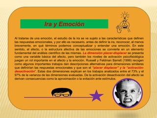 Al tratarse de una emoción, el estudio de la ira se ve sujeto a las características que definen
las respuestas emocionales, y por ello es necesario, antes de definir la ira, reconocer, al menos
brevemente, en qué términos podemos conceptualizar y entender una emoción. En este
sentido, el afecto, o la estructura afectiva de las emociones se convierte en un elemento
fundamental del análisis científico de las mismas. La dimensión placer-displacer se presenta
como una variable básica del afecto, pero también los niveles de activación psicofisiológica
juegan un rol importante en el afecto y la emoción. Russell y Feldman Barrett (1999) recogen
como algunos importantes trabajos dan descripciones alternativas para dimensiones similares
que definirían las respuestas emocionales y que son el “placer displacer” y la “activación-
desactivación”. Estas dos dimensiones explican en los trabajos analizados entre el 73% y el
97% de la varianza de las dimensiones evaluadas. De la activación desactivación del afecto se
derivan consecuencias como la aproximación o la evitación ante estímulos.
Ira y Emoción
 