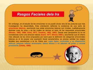 Sin embargo, en el estudio de las emociones no se puede obviar otra de las posturas que más
investigación ha desarrollado. Esta orientación defiende la existencia de una serie de
emociones básicas, asumiendo que estas emociones básicas son innatas, cualitativamente
distintas unas de otras y de las cuáles se derivan el resto de las respuestas emocionales
(Ekman, 1982, 1984; Izard, 1977; Tomkins, 1962, 1963). Desde esta perspectiva la ira es
considerada como una emoción básica (Izard, 1977; Ekman,1984) y asumiendo que el criterio
más utilizado de los cinco propuestos por Izard para la definición de categorías emocionales
básicas es el de poseer una expresión facial característica, es preciso señalar los rasgos
faciales que caracterizan a la ira. Estos son: cejas bajas, contraídas y en disposición
oblicua; párpado inferior tensionado; labios tensos o en ademán de gritar; y mirada
prominente (Chóliz, 1995).
Rasgos Faciales dela Ira
 