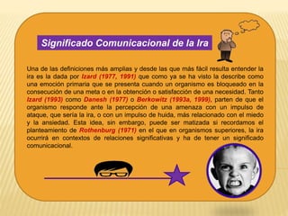 Una de las definiciones más amplias y desde las que más fácil resulta entender la
ira es la dada por Izard (1977, 1991) que como ya se ha visto la describe como
una emoción primaria que se presenta cuando un organismo es bloqueado en la
consecución de una meta o en la obtención o satisfacción de una necesidad. Tanto
Izard (1993) como Danesh (1977) o Berkowitz (1993a, 1999), parten de que el
organismo responde ante la percepción de una amenaza con un impulso de
ataque, que sería la ira, o con un impulso de huida, más relacionado con el miedo
y la ansiedad. Esta idea, sin embargo, puede ser matizada si recordamos el
planteamiento de Rothenburg (1971) en el que en organismos superiores, la ira
ocurrirá en contextos de relaciones significativas y ha de tener un significado
comunicacional.
Significado Comunicacional de la Ira
 