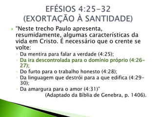  “Neste trecho Paulo apresenta,
resumidamente, algumas características da
vida em Cristo. É necessário que o crente se
volte:
◦ Da mentira para falar a verdade (4:25);
◦ Da ira descontrolada para o domínio próprio (4:26-
27);
◦ Do furto para o trabalho honesto (4:28);
◦ Da linguagem que destrói para a que edifica (4:29-
30);
◦ Da amargura para o amor (4:31)”
(Adaptado da Bíblia de Genebra, p. 1406).
 