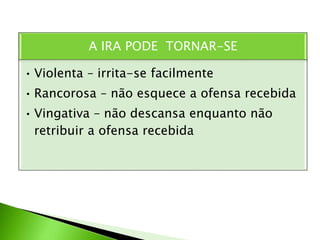 A IRA PODE TORNAR-SE
• Violenta – irrita-se facilmente
• Rancorosa – não esquece a ofensa recebida
• Vingativa – não descansa enquanto não
retribuir a ofensa recebida
 