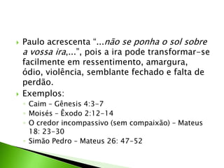  Paulo acrescenta “...não se ponha o sol sobre
a vossa ira,...”, pois a ira pode transformar-se
facilmente em ressentimento, amargura,
ódio, violência, semblante fechado e falta de
perdão.
 Exemplos:
◦ Caim – Gênesis 4:3-7
◦ Moisés – Êxodo 2:12-14
◦ O credor incompassivo (sem compaixão) – Mateus
18: 23-30
◦ Simão Pedro – Mateus 26: 47-52
 