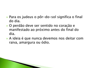  Para os judeus o pôr-do-sol significa o final
do dia.
 O perdão deve ser sentido no coração e
manifestado ao próximo antes do final do
dia.
 A ideia é que nunca devemos nos deitar com
raiva, amargura ou ódio.
 