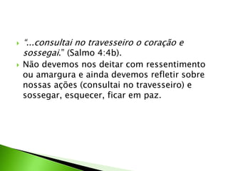  “...consultai no travesseiro o coração e
sossegai.” (Salmo 4:4b).
 Não devemos nos deitar com ressentimento
ou amargura e ainda devemos refletir sobre
nossas ações (consultai no travesseiro) e
sossegar, esquecer, ficar em paz.
 