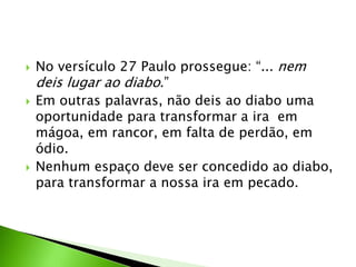  No versículo 27 Paulo prossegue: “... nem
deis lugar ao diabo.”
 Em outras palavras, não deis ao diabo uma
oportunidade para transformar a ira em
mágoa, em rancor, em falta de perdão, em
ódio.
 Nenhum espaço deve ser concedido ao diabo,
para transformar a nossa ira em pecado.
 
