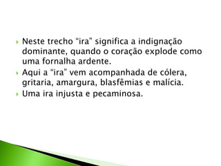  Neste trecho “ira” significa a indignação
dominante, quando o coração explode como
uma fornalha ardente.
 Aqui a “ira” vem acompanhada de cólera,
gritaria, amargura, blasfêmias e malícia.
 Uma ira injusta e pecaminosa.
 