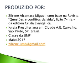  Zilrene Alcantara Miguel, com base na Revista
“Questões e conflitos da vida”, lição 7– Ira -
da editora Cristã Evangélica.
 Igreja Presbiteriana em Cidade A.E. Carvalho,
São Paulo, SP, Brasil.
 Classe da UMP
 Maio/2017
 zilrene.ump@gmail.com
 