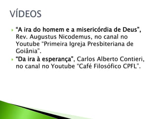  “A ira do homem e a misericórdia de Deus”,
Rev. Augustus Nicodemus, no canal no
Youtube “Primeira Igreja Presbiteriana de
Goiânia”.
 “Da ira à esperança”, Carlos Alberto Contieri,
no canal no Youtube “Café Filosófico CPFL”.
 