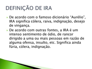  De acordo com o famoso dicionário “Aurélio”,
IRA significa cólera, raiva, indignação, desejo
de vingança.
 De acordo com outras fontes, a IRA é um
intenso sentimento de ódio, de rancor
dirigido a uma ou mais pessoas em razão de
alguma ofensa, insulto, etc. Significa ainda
fúria, cólera, indignação.
 
