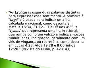  “As Escrituras usam duas palavras distintas
para expressar esse sentimento. A primeira é
“orge” e é usada para indicar uma ira
calculada e racional, como descrita em
Mateus 18:34, 21:12-13 e Efésios 4:26, e
“tymos” que representa uma ira irracional,
que rompe como um vulcão e indica emoções
tumultuadas, indignação, geralmente com um
viés de vingança ou represália, como descrita
em Lucas 4:28, Atos 19:28 e II Coríntios
12:20.” (Revista do aluno, p. 42 e 43)
 