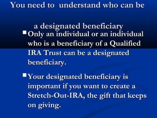 You need to understand who can beYou need to understand who can be
a designated beneficiarya designated beneficiary
Only an individual or an individualOnly an individual or an individual
who is a beneficiary of a Qualifiedwho is a beneficiary of a Qualified
IRA Trust can be a designatedIRA Trust can be a designated
beneficiary.beneficiary.
Your designated beneficiary isYour designated beneficiary is
important if you want to create aimportant if you want to create a
Stretch-Out-IRA, the gift that keepsStretch-Out-IRA, the gift that keeps
on giving.on giving.
 