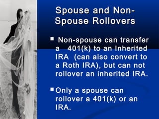 Spouse and Non-Spouse and Non-
Spouse RolloversSpouse Rollovers
 Non-spouse can transfer
a 401(k) to an Inherited
IRA (can also convert to
a Roth IRA), but can not
rollover an inherited IRA.
Only a spouse can
rollover a 401(k) or an
IRA.
 