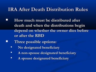 IRA After Death Distribution RulesIRA After Death Distribution Rules
 How much must be distributed afterHow much must be distributed after
death and when the distributions begindeath and when the distributions begin
depend on whether the owner dies beforedepend on whether the owner dies before
or after the RBDor after the RBD
 Three possible options:Three possible options:
 No designated beneficiaryNo designated beneficiary
 A non-spouse designated beneficiaryA non-spouse designated beneficiary
 A spouse designated beneficiaryA spouse designated beneficiary
 