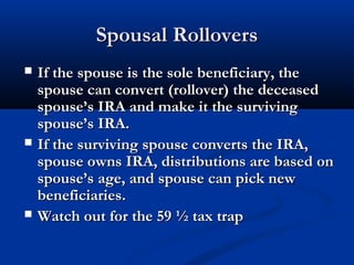Spousal RolloversSpousal Rollovers
 If the spouse is the sole beneficiary, theIf the spouse is the sole beneficiary, the
spouse can convert (rollover) the deceasedspouse can convert (rollover) the deceased
spouse’s IRA and make it the survivingspouse’s IRA and make it the surviving
spouse’s IRA.spouse’s IRA.
 If the surviving spouse converts the IRA,If the surviving spouse converts the IRA,
spouse owns IRA, distributions are based onspouse owns IRA, distributions are based on
spouse’s age, and spouse can pick newspouse’s age, and spouse can pick new
beneficiaries.beneficiaries.
 Watch out for the 59 ½ tax trapWatch out for the 59 ½ tax trap
 