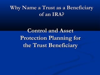 Why Name a Trust as a BeneficiaryWhy Name a Trust as a Beneficiary
of an IRA?of an IRA?
Control and AssetControl and Asset
Protection Planning forProtection Planning for
the Trust Beneficiarythe Trust Beneficiary
 