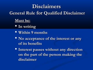 DisclaimersDisclaimers
General RuleGeneral Rule forfor Qualified DisclaimerQualified Disclaimer
Must be:Must be:
 In writingIn writing
 Within 9 monthsWithin 9 months
 No acceptance of the interest or anyNo acceptance of the interest or any
of its benefitsof its benefits
 Interest passes without any directionInterest passes without any direction
on the part of the person making theon the part of the person making the
disclaimerdisclaimer
 