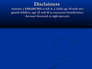 DisclaimersDisclaimers
Assume a $300,000 IRA is left to a child age 54 with twoAssume a $300,000 IRA is left to a child age 54 with two
grand children, age 22 and 18 as successor beneficiaries.grand children, age 22 and 18 as successor beneficiaries.
Account Invested at eight percent.Account Invested at eight percent.
 